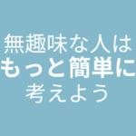 無趣味な人はもっと簡単に考えて